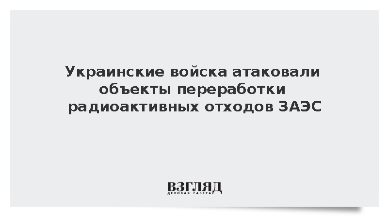 Украинские войска атаковали объекты переработки радиоактивных отходов ЗАЭС